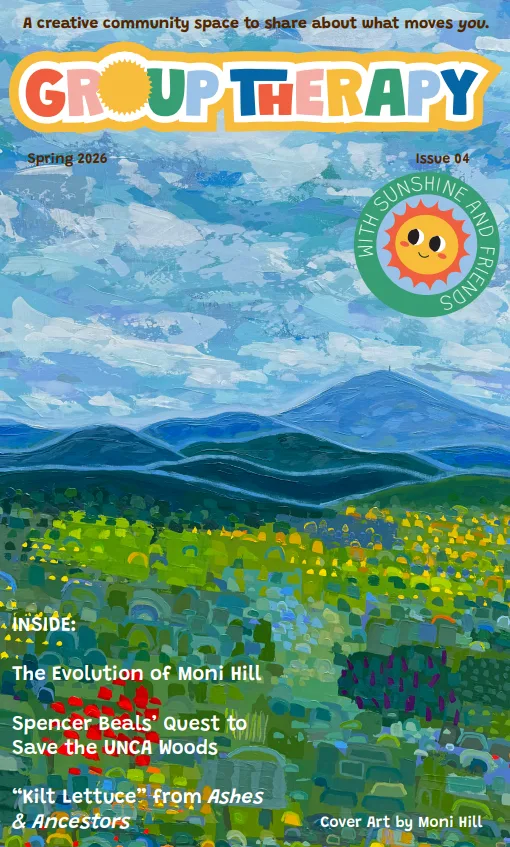 Group Therapy cover featuring art by Moni Hill- blue sky, blue ridge mountains, and a meady full of flowers in yellows, blues and reds.  the clouds are shades of blue.  The writing says 'A Creative Community Space to Share About What Moves You'.  Spring 2026 Issue 04 Inside The Evolution of Moni Hill, Spencer Beals' Quest to Save the UNCA Woods, 